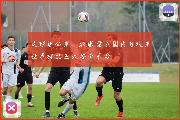 足球迷必看：权威盘点国内可观看世界杯的五大安全平台