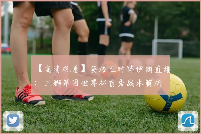 【高清观看】英格兰对阵伊朗直播:三狮军团世界杯首秀战术解析