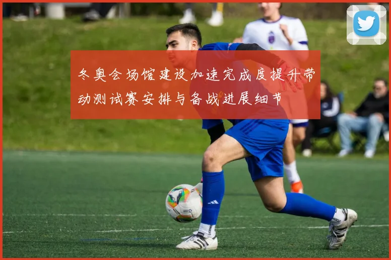 冬奥会场馆建设加速完成度提升带动测试赛安排与备战进展细节