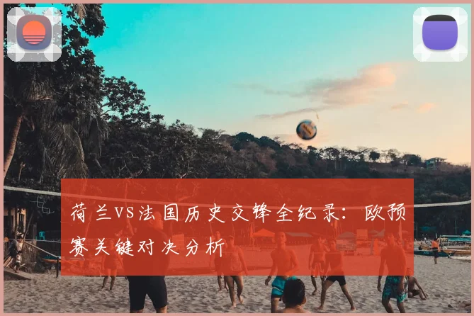 荷兰vs法国历史交锋全纪录:欧预赛关键对决分析