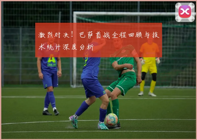 激烈对决！巴萨首战全程回顾与技术统计深度分析