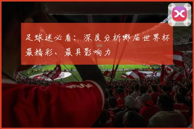 足球迷必看：深度分析哪届世界杯最精彩、最具影响力