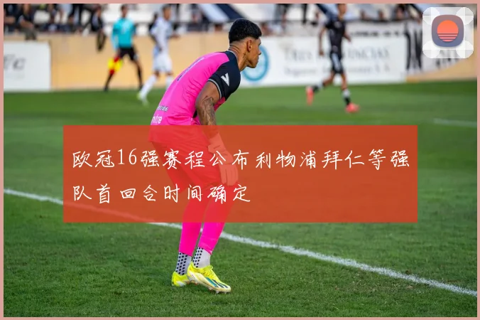 欧冠16强赛程公布利物浦拜仁等强队首回合时间确定