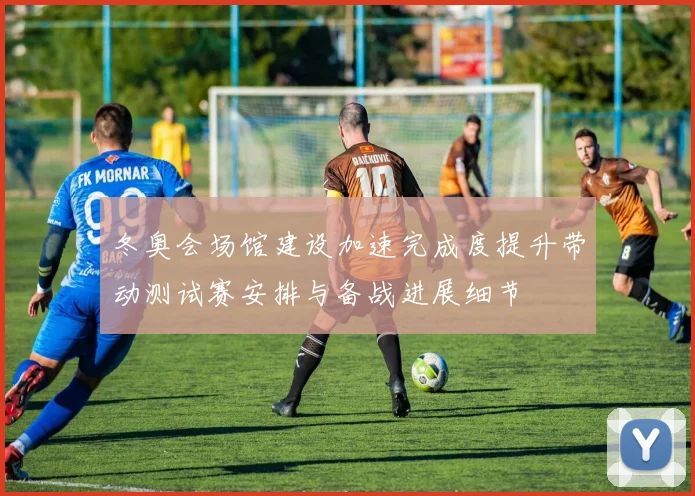 冬奥会场馆建设加速完成度提升带动测试赛安排与备战进展细节