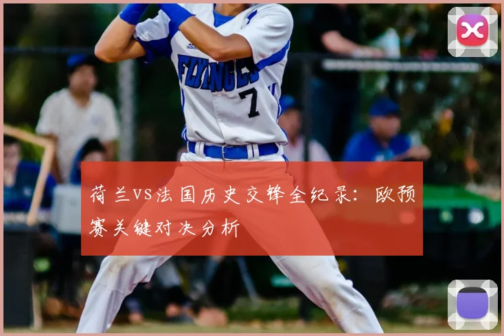 荷兰vs法国历史交锋全纪录：欧预赛关键对决分析