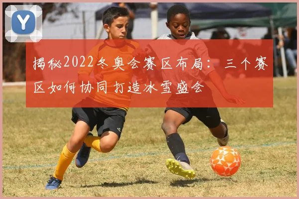 揭秘2022冬奥会赛区布局：三个赛区如何协同打造冰雪盛会