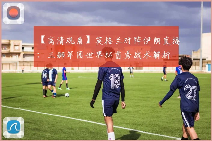 【高清观看】英格兰对阵伊朗直播:三狮军团世界杯首秀战术解析