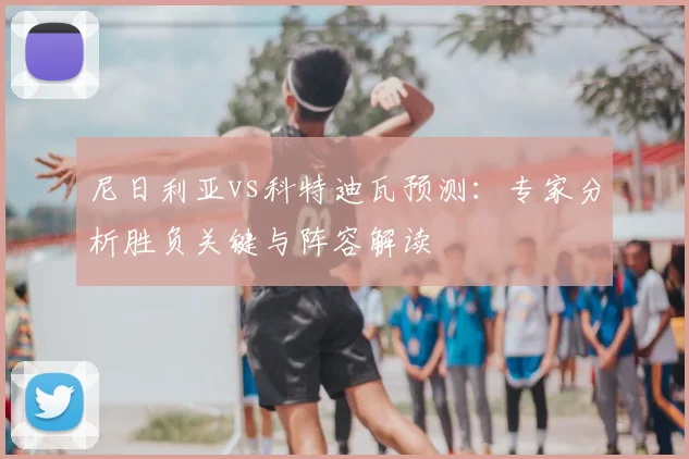 尼日利亚vs科特迪瓦预测：专家分析胜负关键与阵容解读