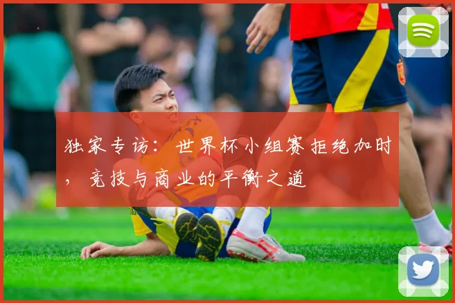 独家专访：世界杯小组赛拒绝加时，竞技与商业的平衡之道