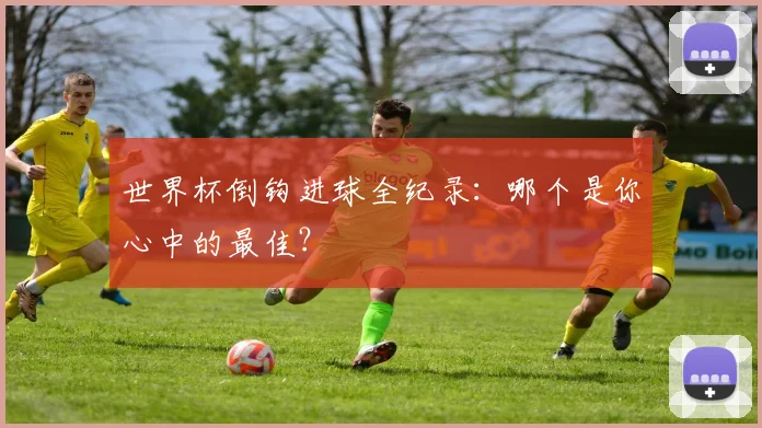 世界杯倒钩进球全纪录:哪个是你心中的最佳?