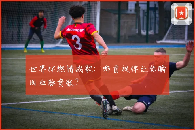 世界杯燃情战歌:哪首旋律让你瞬间血脉贲张?