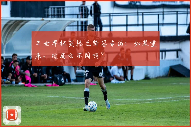 年世界杯英格兰阵容专访：如果重来，结局会不同吗？
