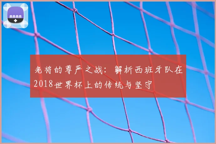 老将的尊严之战：解析西班牙队在2018世界杯上的传统与坚守