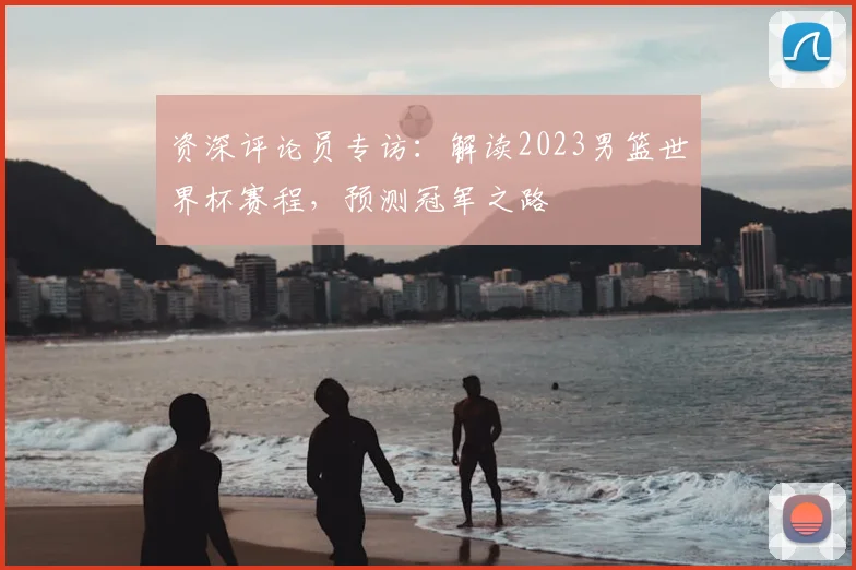 资深评论员专访：解读2023男篮世界杯赛程，预测冠军之路