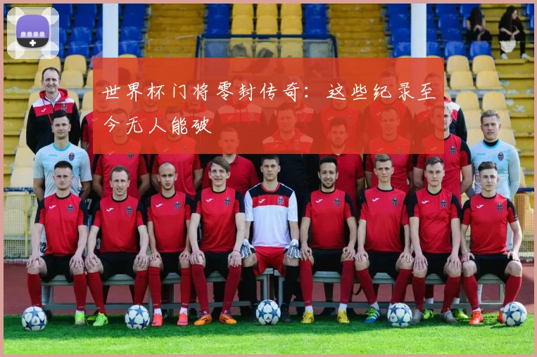 世界杯门将零封传奇：这些纪录至今无人能破