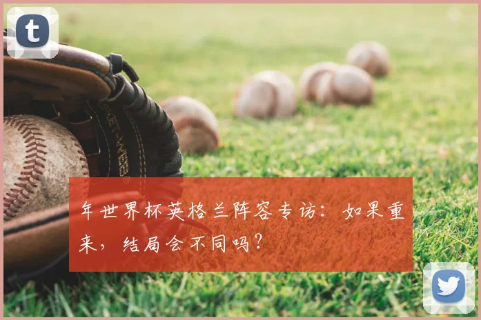 年世界杯英格兰阵容专访:如果重来,结局会不同吗?