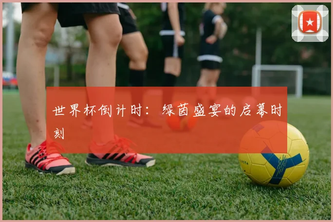 世界杯倒计时:绿茵盛宴的启幕时刻
