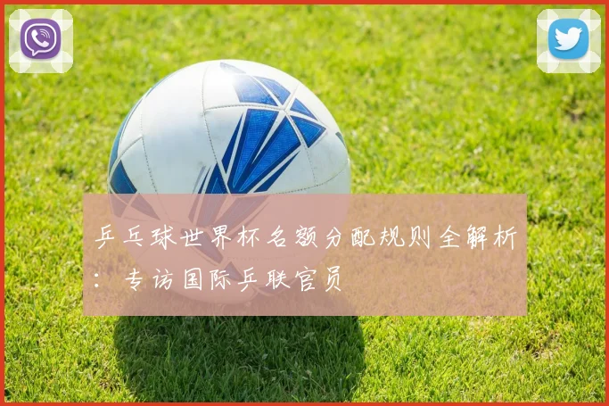 乒乓球世界杯名额分配规则全解析：专访国际乒联官员