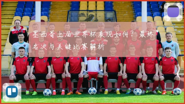 墨西哥上届世界杯表现如何？最终名次与关键比赛解析